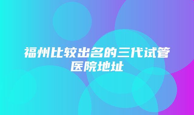 福州比较出名的三代试管医院地址