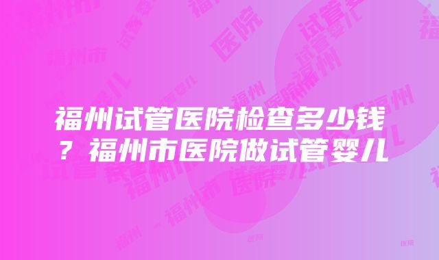 福州试管医院检查多少钱？福州市医院做试管婴儿