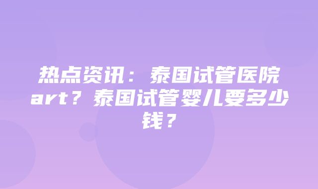 热点资讯：泰国试管医院art？泰国试管婴儿要多少钱？