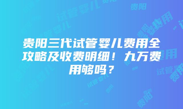 贵阳三代试管婴儿费用全攻略及收费明细！九万费用够吗？