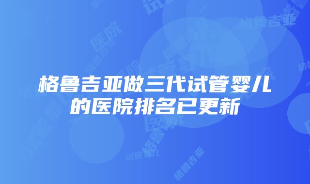 格鲁吉亚做三代试管婴儿的医院排名已更新