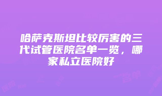 哈萨克斯坦比较厉害的三代试管医院名单一览，哪家私立医院好