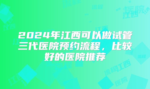 2024年江西可以做试管三代医院预约流程，比较好的医院推荐