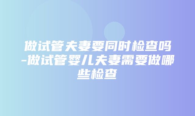 做试管夫妻要同时检查吗-做试管婴儿夫妻需要做哪些检查