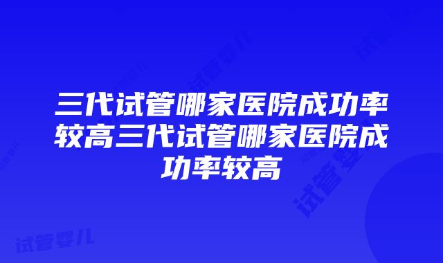 三代试管哪家医院成功率较高三代试管哪家医院成功率较高