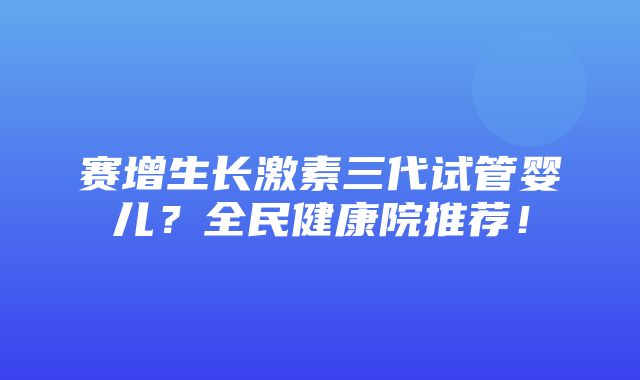 赛增生长激素三代试管婴儿？全民健康院推荐！