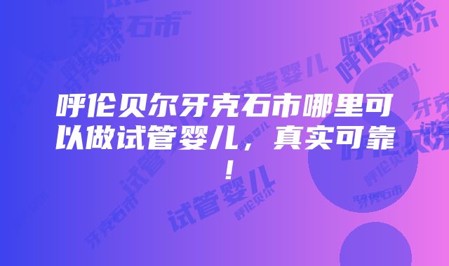 呼伦贝尔牙克石市哪里可以做试管婴儿，真实可靠！