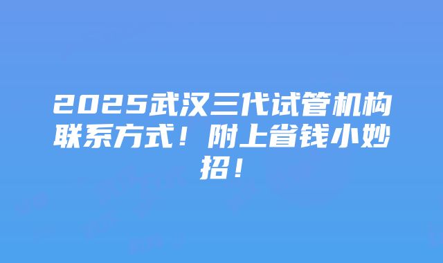 2025武汉三代试管机构联系方式！附上省钱小妙招！