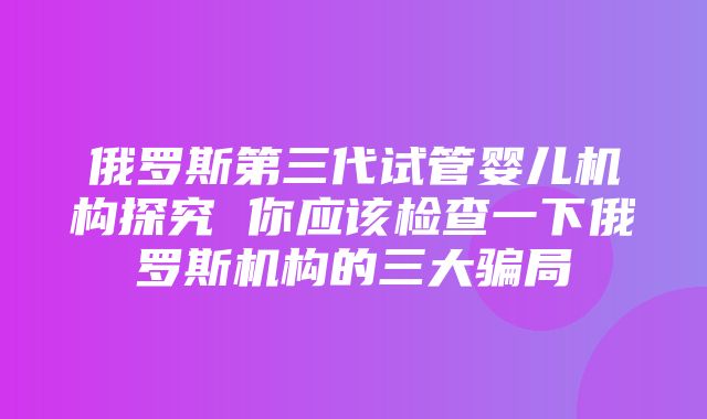 俄罗斯第三代试管婴儿机构探究 你应该检查一下俄罗斯机构的三大骗局