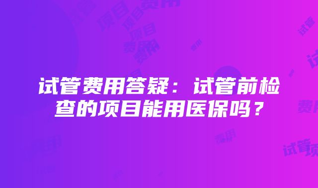 试管费用答疑：试管前检查的项目能用医保吗？