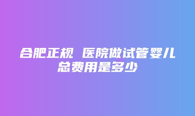 合肥正规 医院做试管婴儿总费用是多少