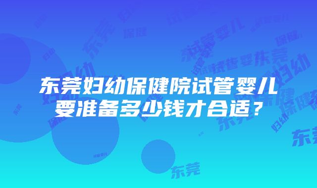 东莞妇幼保健院试管婴儿要准备多少钱才合适？