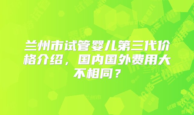 兰州市试管婴儿第三代价格介绍，国内国外费用大不相同？