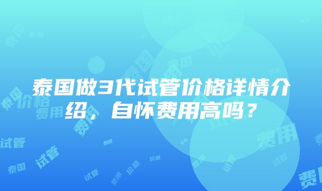 泰国做3代试管价格详情介绍，自怀费用高吗？