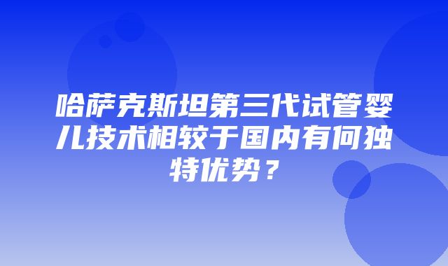 哈萨克斯坦第三代试管婴儿技术相较于国内有何独特优势？