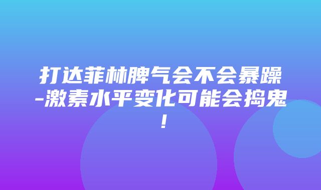 打达菲林脾气会不会暴躁-激素水平变化可能会捣鬼！