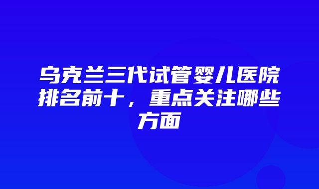 乌克兰三代试管婴儿医院排名前十，重点关注哪些方面