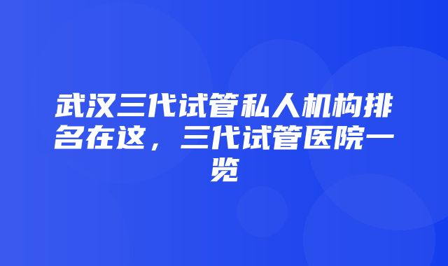 武汉三代试管私人机构排名在这，三代试管医院一览