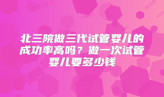 北三院做三代试管婴儿的成功率高吗？做一次试管婴儿要多少钱