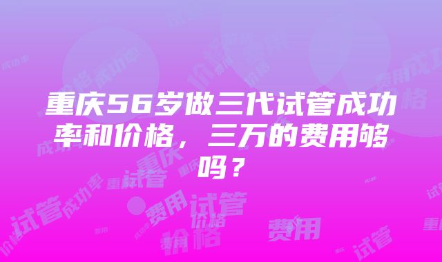 重庆56岁做三代试管成功率和价格，三万的费用够吗？