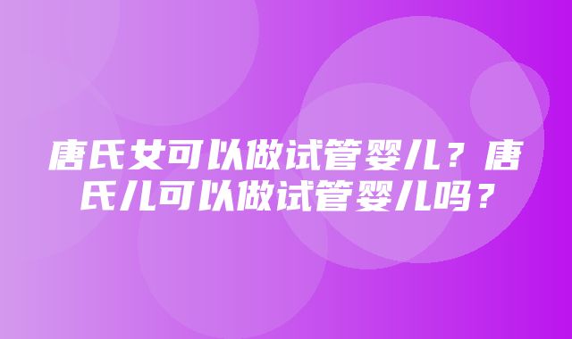 唐氏女可以做试管婴儿？唐氏儿可以做试管婴儿吗？