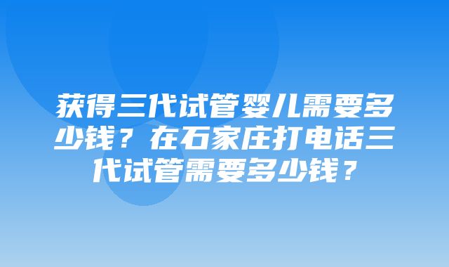 获得三代试管婴儿需要多少钱？在石家庄打电话三代试管需要多少钱？