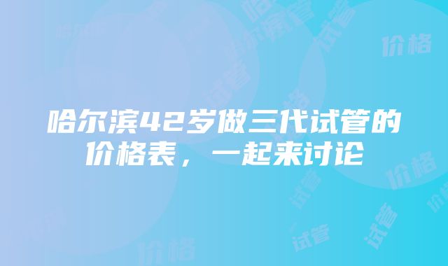 哈尔滨42岁做三代试管的价格表，一起来讨论