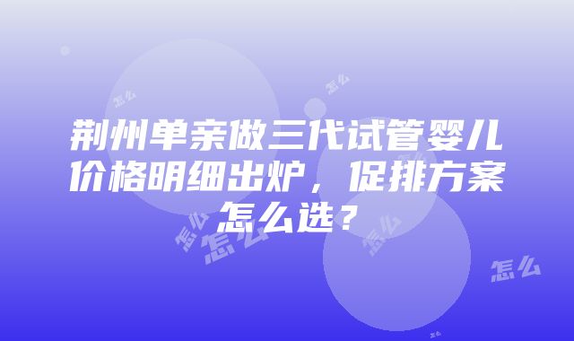 荆州单亲做三代试管婴儿价格明细出炉，促排方案怎么选？