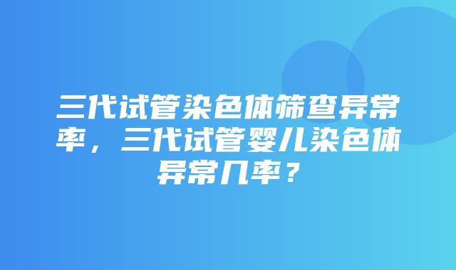 三代试管染色体筛查异常率，三代试管婴儿染色体异常几率？