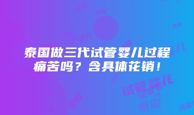 泰国做三代试管婴儿过程痛苦吗？含具体花销！