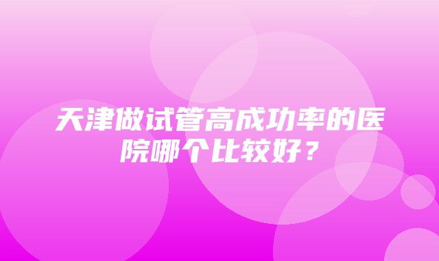 天津做试管高成功率的医院哪个比较好？