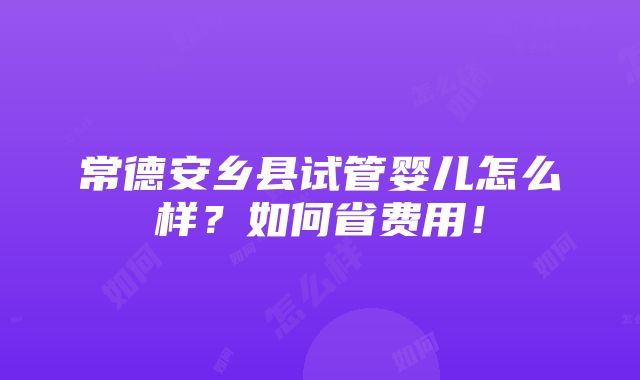 常德安乡县试管婴儿怎么样？如何省费用！