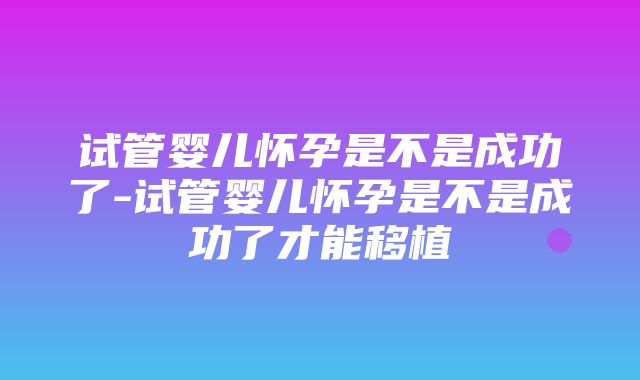 试管婴儿怀孕是不是成功了-试管婴儿怀孕是不是成功了才能移植