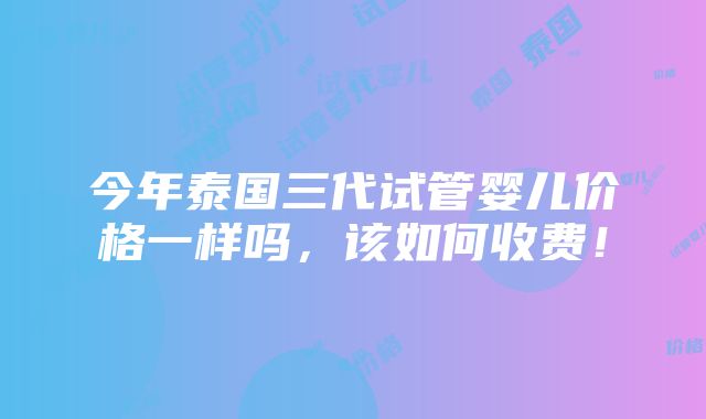 今年泰国三代试管婴儿价格一样吗，该如何收费！