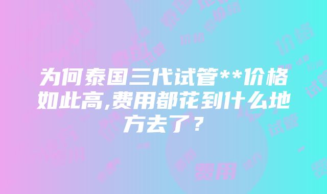 为何泰国三代试管**价格如此高,费用都花到什么地方去了？