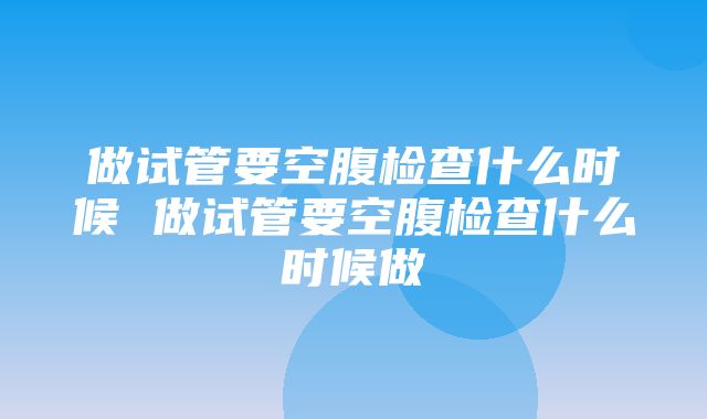 做试管要空腹检查什么时候 做试管要空腹检查什么时候做