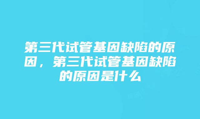 第三代试管基因缺陷的原因，第三代试管基因缺陷的原因是什么