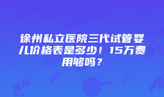 徐州私立医院三代试管婴儿价格表是多少！15万费用够吗？