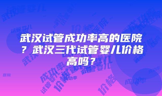 武汉试管成功率高的医院？武汉三代试管婴儿价格高吗？