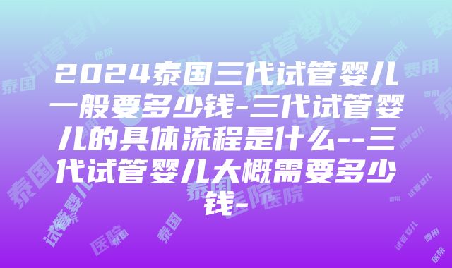 2024泰国三代试管婴儿一般要多少钱-三代试管婴儿的具体流程是什么--三代试管婴儿大概需要多少钱-