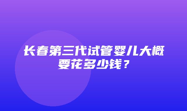 长春第三代试管婴儿大概要花多少钱？