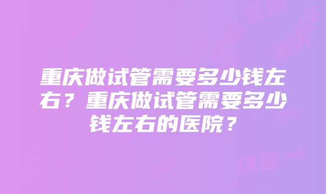 重庆做试管需要多少钱左右？重庆做试管需要多少钱左右的医院？