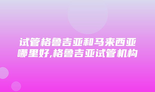 试管格鲁吉亚和马来西亚哪里好,格鲁吉亚试管机构