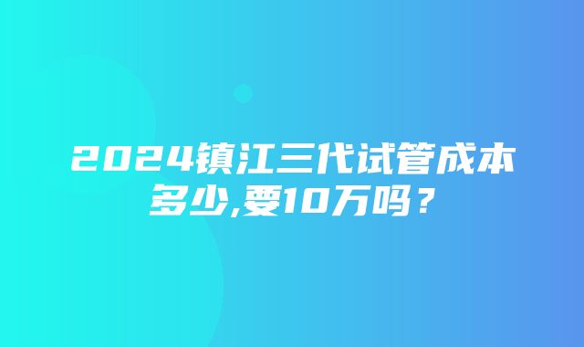 2024镇江三代试管成本多少,要10万吗？