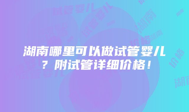 湖南哪里可以做试管婴儿？附试管详细价格！