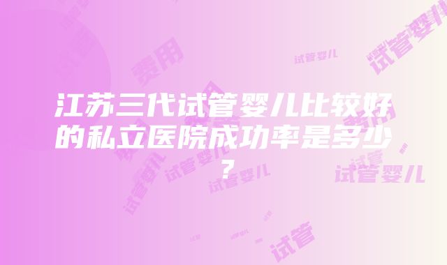 江苏三代试管婴儿比较好的私立医院成功率是多少？