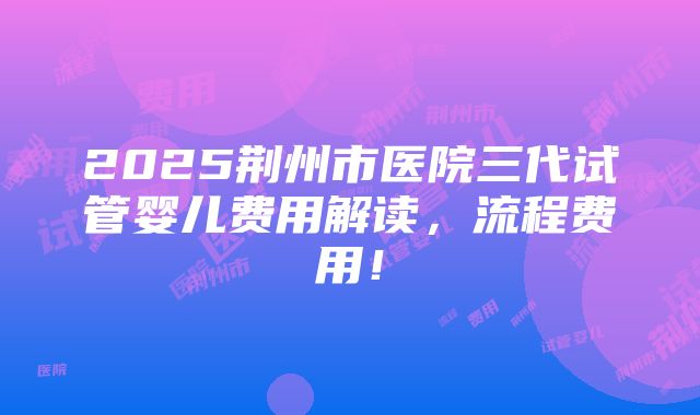 2025荆州市医院三代试管婴儿费用解读，流程费用！