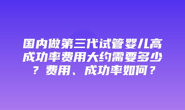 国内做第三代试管婴儿高成功率费用大约需要多少？费用、成功率如何？