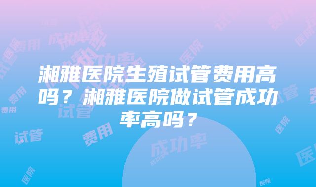 湘雅医院生殖试管费用高吗？湘雅医院做试管成功率高吗？