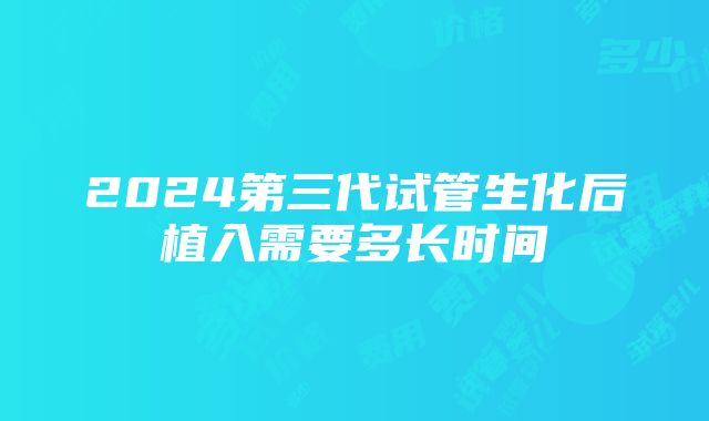 2024第三代试管生化后植入需要多长时间